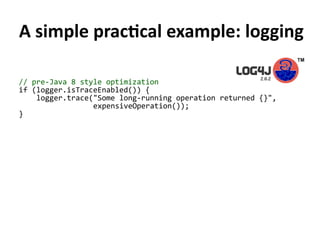 A simple practical example: logging
// pre-Java 8 style optimization
if (logger.isTraceEnabled()) {
logger.trace("Some long-running operation returned {}",
expensiveOperation());
}
 