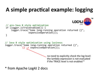 A simple practical example: logging
// pre-Java 8 style optimization
if (logger.isTraceEnabled()) {
logger.trace("Some long-running operation returned {}",
expensiveOperation());
}
// Java 8 style optimization using laziness
logger.trace("Some long-running operation returned {}",
() -> expensiveOperation());
* from Apache Log4J 2 docs
no need to explicitly check the log level:
the lambda expression is not evaluated
if the TRACE level is not enabled *
 