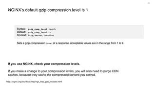 25
http://nginx.org/en/docs/http/ngx_http_gzip_module.html
NGINX’s default gzip compression level is 1
If you use NGINX, check your compression levels.
If you make a change to your compression levels, you will also need to purge CDN
caches, because they cache the compressed content you served.
 