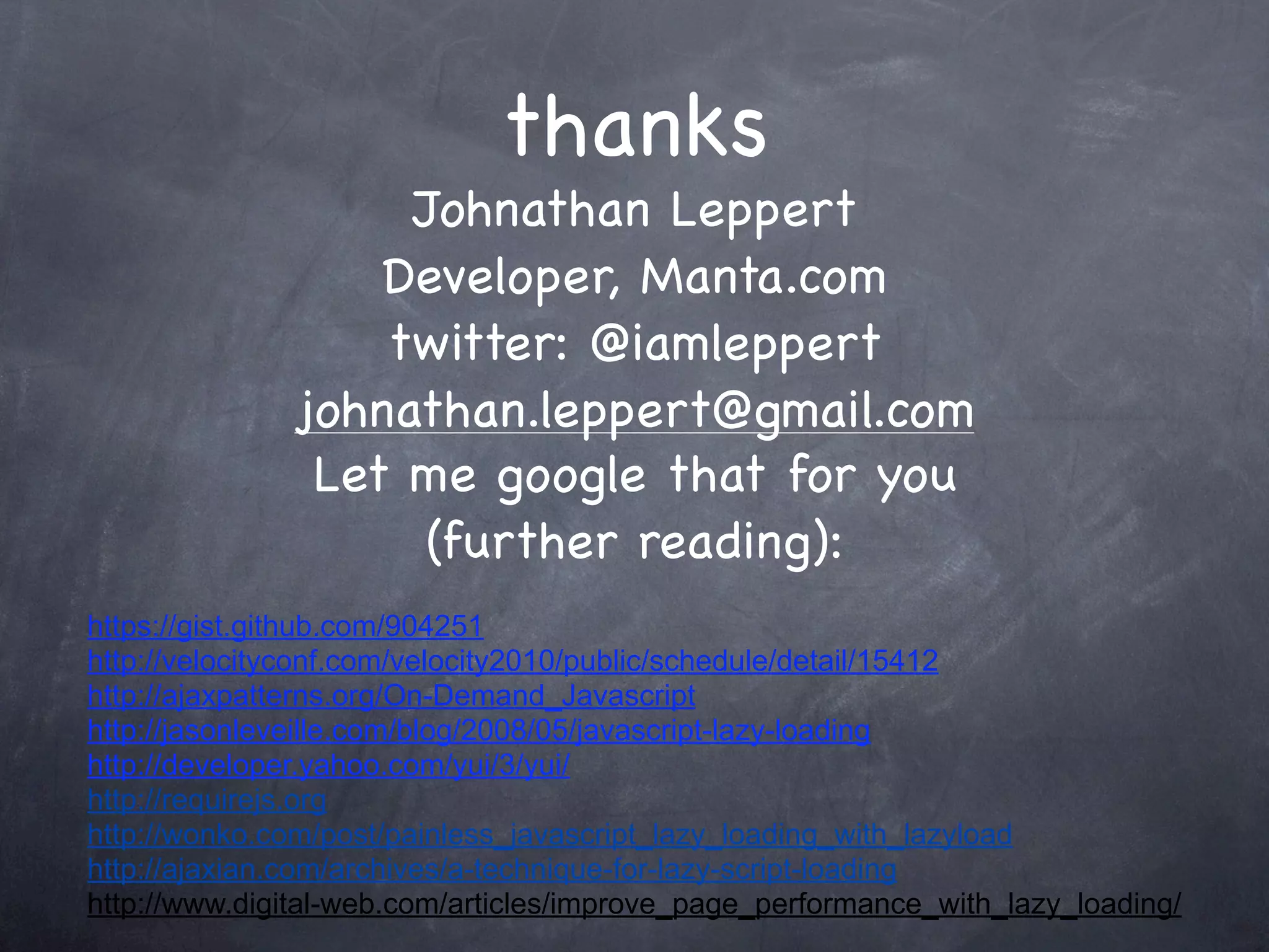 thanks
                   Johnathan Leppert
                  Developer, Manta.com
                  twitter: @iamleppert
              johnathan.leppert@gmail.com
               Let me google that for you
                    (further reading):
https://gist.github.com/904251
http://velocityconf.com/velocity2010/public/schedule/detail/15412
http://ajaxpatterns.org/On-Demand_Javascript
http://jasonleveille.com/blog/2008/05/javascript-lazy-loading
http://developer.yahoo.com/yui/3/yui/
http://requirejs.org
http://wonko.com/post/painless_javascript_lazy_loading_with_lazyload
http://ajaxian.com/archives/a-technique-for-lazy-script-loading
http://www.digital-web.com/articles/improve_page_performance_with_lazy_loading/
 