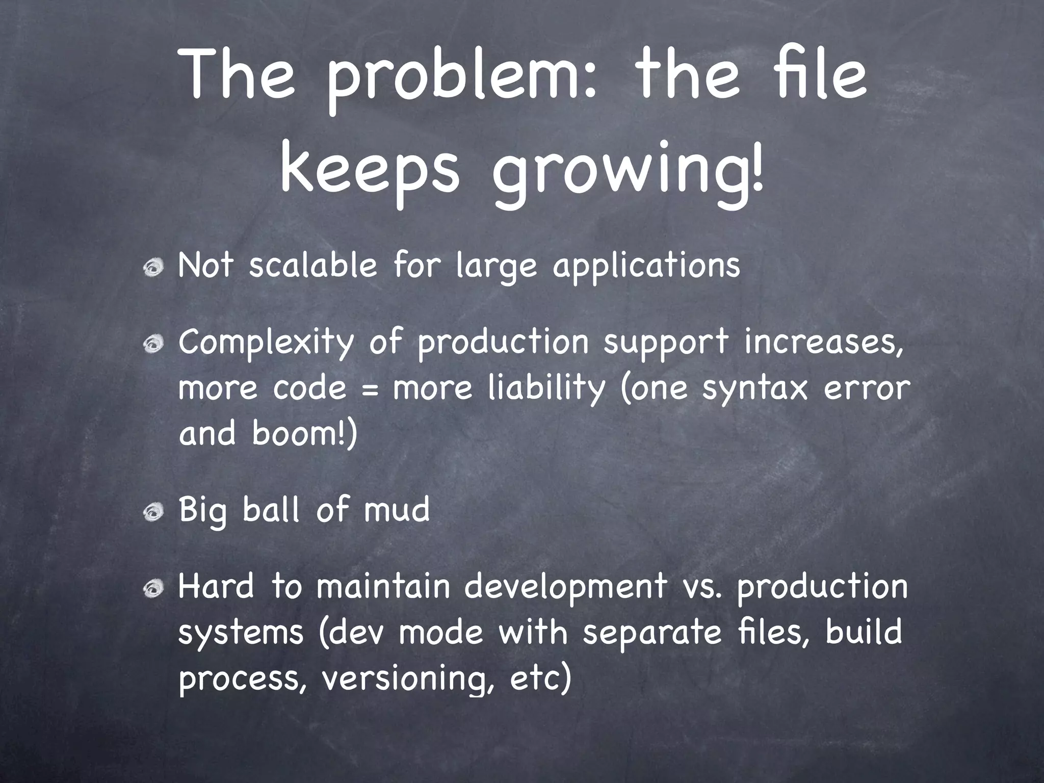The problem: the ﬁle
   keeps growing!
Not scalable for large applications

Complexity of production support increases,
more code = more liability (one syntax error
and boom!)

Big ball of mud

Hard to maintain development vs. production
systems (dev mode with separate ﬁles, build
process, versioning, etc)
 