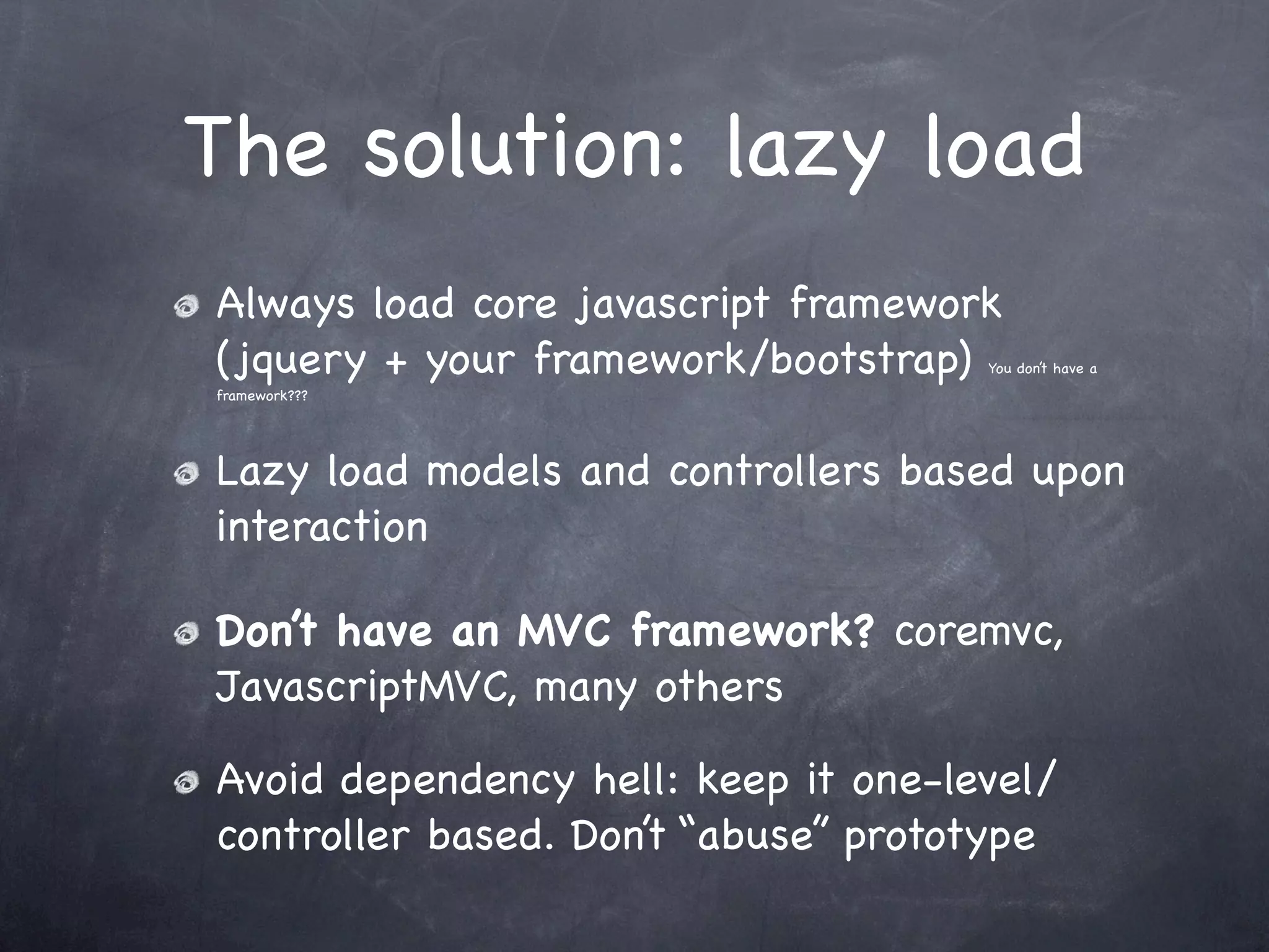 The solution: lazy load
Always load core javascript framework
(jquery + your framework/bootstrap)  You don’t have a
framework???




Lazy load models and controllers based upon
interaction

Don’t have an MVC framework? coremvc,
JavascriptMVC, many others

Avoid dependency hell: keep it one-level/
controller based. Don’t “abuse” prototype
 