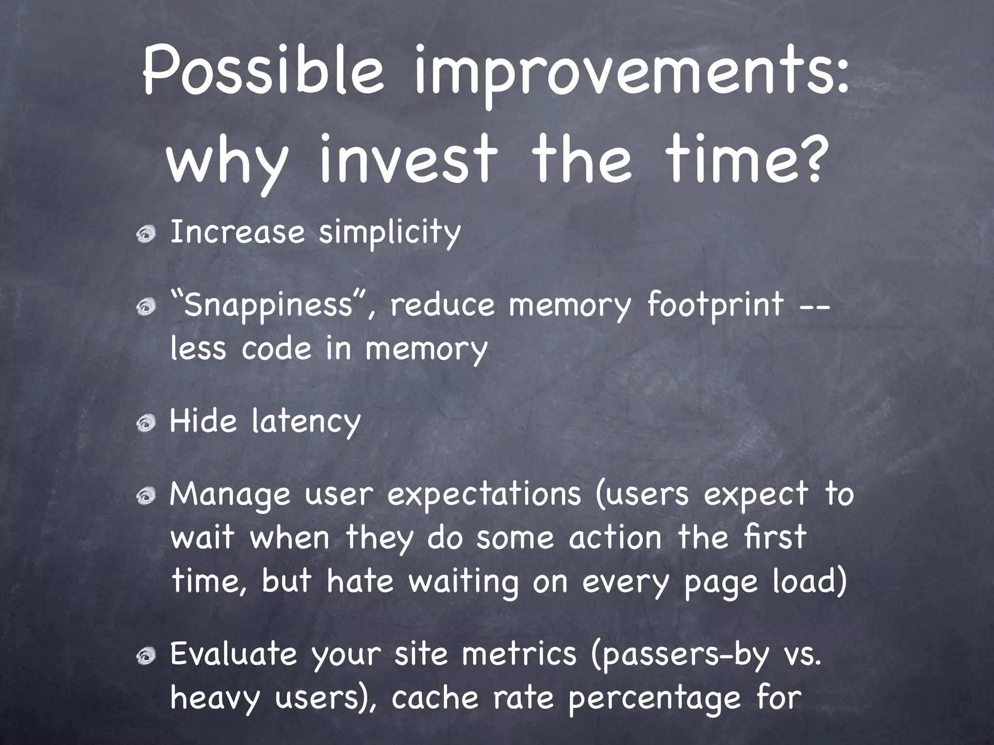 Possible improvements:
 why invest the time?
Increase simplicity

“Snappiness”, reduce memory footprint --
less code in memory

Hide latency

Manage user expectations (users expect to
wait when they do some action the ﬁrst
time, but hate waiting on every page load)

Evaluate your site metrics (passers-by vs.
heavy users), cache rate percentage for
 