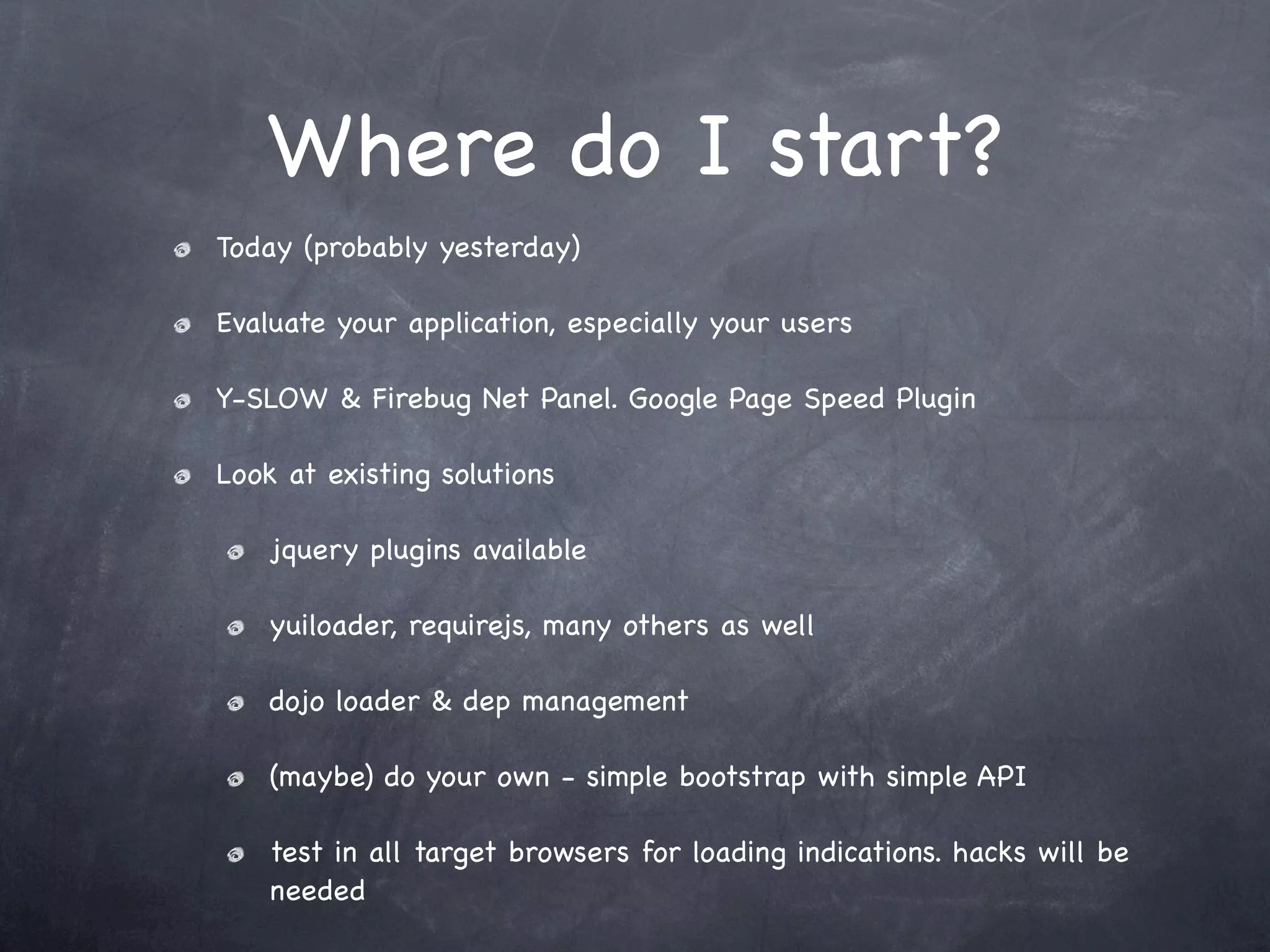Where do I start?
Today (probably yesterday)

Evaluate your application, especially your users

Y-SLOW & Firebug Net Panel. Google Page Speed Plugin

Look at existing solutions

    jquery plugins available

    yuiloader, requirejs, many others as well

    dojo loader & dep management

    (maybe) do your own - simple bootstrap with simple API

    test in all target browsers for loading indications. hacks will be
    needed
 