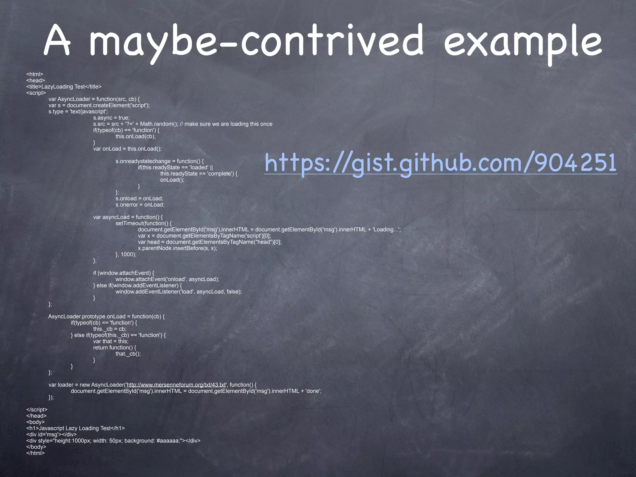 <html>
      A maybe-contrived example
<head>
<title>LazyLoading Test</title>
<script>
         var AsyncLoader = function(src, cb) {
         var s = document.createElement('script');
         s.type = 'text/javascript';
                             s.async = true;
                             s.src = src + '?=' + Math.random(); // make sure we are loading this once
                             if(typeof(cb) == 'function') {
                                       this.onLoad(cb);
                             }



                                                                                                  https://gist.github.com/904251
                             var onLoad = this.onLoad();

                                     s.onreadystatechange = function() {
                                              if(this.readyState == 'loaded' ||
                                                         this.readyState == 'complete') {
                                                         onLoad();
                                              }
                                     };
                                     s.onload = onLoad;
                                     s.onerror = onLoad;

                            var asyncLoad = function() {
                                    setTimeout(function() {
                                              document.getElementById('msg').innerHTML = document.getElementById('msg').innerHTML + 'Loading...';
                                              var x = document.getElementsByTagName('script')[0];
                                              var head = document.getElementsByTagName("head")[0];
                                              x.parentNode.insertBefore(s, x);
                                    }, 1000);
                            };

                            if (window.attachEvent) {
                                       window.attachEvent('onload', asyncLoad);
                            } else if(window.addEventListener) {
                                       window.addEventListener('load', asyncLoad, false);
                            }
         };

         AsyncLoader.prototype.onLoad = function(cb) {
                if(typeof(cb) == 'function') {
                           this._cb = cb;
                } else if(typeof(this._cb) == 'function') {
                           var that = this;
                           return function() {
                                     that._cb();
                           }
                }
         };

         var loader = new AsyncLoader('http://www.mersenneforum.org/txt/43.txt', function() {
                  document.getElementById('msg').innerHTML = document.getElementById('msg').innerHTML + 'done';
         });

</script>
</head>
<body>
<h1>Javascript Lazy Loading Test</h1>
<div id='msg'></div>
<div style="height:1000px; width: 50px; background: #aaaaaa;"></div>
</body>
</html>
 