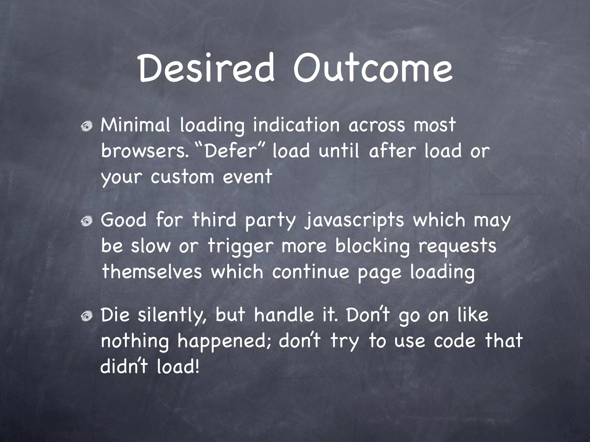 Desired Outcome
Minimal loading indication across most
browsers. “Defer” load until after load or
your custom event

Good for third party javascripts which may
be slow or trigger more blocking requests
themselves which continue page loading

Die silently, but handle it. Don’t go on like
nothing happened; don’t try to use code that
didn’t load!
 