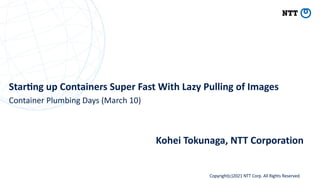 Copyright(c)2021 NTT Corp. All Rights Reserved
Star%ng up Containers Super Fast With Lazy Pulling of Images
Kohei Tokunaga, NTT Corporation
Container Plumbing Days (March 10)
 