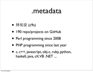 .metadata
                • 林佑安 (c9s)
                • 190 repo/projects on GitHub
                • Perl programming since 2008
                • PHP programming since last year
                • c, c++, javascript, obj-c, ruby, python,
                  haskell, java, c#,VB .NET ...


12年4月22⽇日星期⽇日
 
