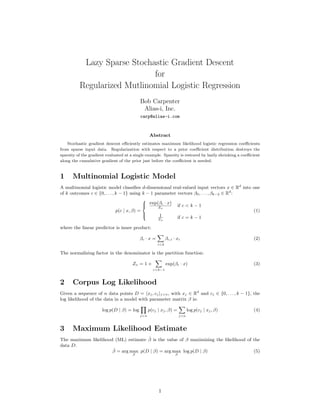Lazy Sparse Stochastic Gradient Descent
                             for
          Regularized Mutlinomial Logistic Regression
                                           Bob Carpenter
                                            Alias-i, Inc.
                                           carp@alias-i.com



                                                 Abstract
    Stochastic gradient descent eﬃciently estimates maximum likelihood logistic regression coeﬃcients
from sparse input data. Regularization with respect to a prior coeﬃcient distribution destroys the
sparsity of the gradient evaluated at a single example. Sparsity is restored by lazily shrinking a coeﬃcient
along the cumulative gradient of the prior just before the coeﬃcient is needed.


1     Multinomial Logistic Model
A multinomial logistic model classiﬁes d-dimensional real-valued input vectors x ∈ Rd into one
of k outcomes c ∈ {0, . . . , k − 1} using k − 1 parameter vectors β0 , . . . , βk−2 ∈ Rd :

                                             exp(βc · x) if c < k − 1
                                            
                                                  Zx
                                            
                              p(c | x, β) =                                                 (1)
                                            
                                                  1       if c = k − 1
                                                  Zx

where the linear predictor is inner product:

                                           βc · x =         βc,i · xi                                   (2)
                                                      i<d

The normalizing factor in the denominator is the partition function:

                                       Zx = 1 +             exp(βc · x)                                 (3)
                                                   c<k−1



2     Corpus Log Likelihood
Given a sequence of n data points D = xj , cj j<n , with xj ∈ Rd and cj ∈ {0, . . . , k − 1}, the
log likelihood of the data in a model with parameter matrix β is:

                      log p(D | β) = log         p(cj | xj , β) =           log p(cj | xj , β)          (4)
                                           j<n                        j<n



3     Maximum Likelihood Estimate
                                     ˆ
The maximum likelihood (ML) estimate β is the value of β maximizing the likelihood of the
data D:
                      ˆ
                      β = arg max p(D | β) = arg max log p(D | β)                     (5)
                                       β                          β




                                                      1
 