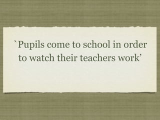 `Pupils come to school in order
 to watch their teachers work’
 