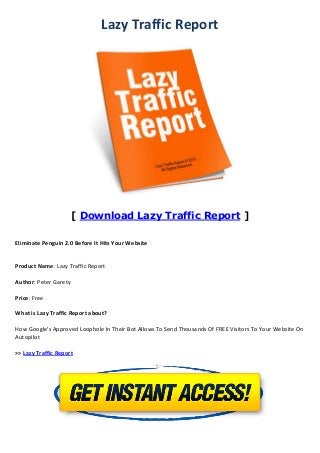 Lazy Traffic Report
[ Download Lazy Traffic Report ]
Eliminate Penguin 2.0 Before It Hits Your Website
Product Name: Lazy Traffic Report
Author: Peter Garety
Price: Free
What is Lazy Traffic Report about?
How Google's Approved Loophole In Their Bot Allows To Send Thousands Of FREE Visitors To Your Website On
Autopilot
>> Lazy Traffic Report
 