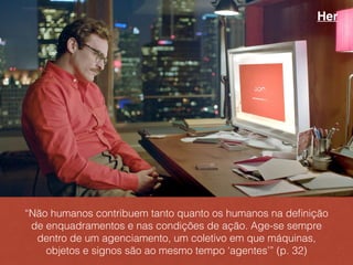 “Não humanos contribuem tanto quanto os humanos na deﬁnição
de enquadramentos e nas condições de ação. Age-se sempre
dentro de um agenciamento, um coletivo em que máquinas,
objetos e signos são ao mesmo tempo ‘agentes’” (p. 32)
Her
 