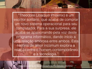 http://www.adorocinema.com/ﬁlmes/ﬁlme-206799/trailer-19535942/
“Theodore (Joaquin Phoenix) é um
escritor solitário, que acaba de comprar
um novo sistema operacional para seu
computador. Para a sua surpresa, ele
acaba se apaixonando pela voz deste
programa informático, dando início a
uma relação amorosa entre ambos. Esta
história de amor incomum explora a
relação entre o homem contemporâneo
e a tecnologia.”
 