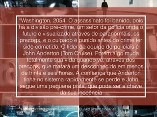 “Washington, 2054. O assassinato foi banido, pois
há a divisão pré-crime, um setor da polícia onde o
futuro é visualizado através de paranormais, os
precogs, e o culpado é punido antes do crime ter
sido cometido. O líder da equipe de policiais é
John Anderton (Tom Cruise). Porém algo muda
totalmente sua vida quando vê, através dos
precogs, que matará um desconhecido em menos
de trinta e seis horas. A conﬁança que Anderton
tinha no sistema rapidamente se perde e John
segue uma pequena pista, que pode ser a chave
da sua inocência
http://www.adorocinema.com/ﬁlmes/ﬁlme-34917/trailer-19534796/
 