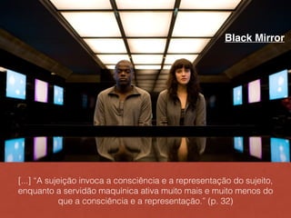 [...] “A sujeição invoca a consciência e a representação do sujeito,
enquanto a servidão maquínica ativa muito mais e muito menos do
que a consciência e a representação.” (p. 32)
Black Mirror
 