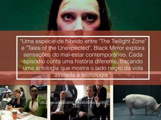 “Uma espécie de híbrido entre "The Twilight Zone"
e "Tales of the Unexpected", Black Mirror explora
sensações do mal-estar contemporâneo. Cada
episódio conta uma história diferente, traçando
uma antologia que mostra o lado negro da vida
atrelada à tecnologia.”
http://www.adorocinema.com/series/serie-10855/
 