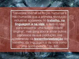 “Devemos libertar as forças humanas e
não humanas que a primeira revolução
industrial aprisionou no trabalho, na
linguagem e na vida, e fazê-lo não
para encontrar uma subjetividade
‘original’, mas para abrir e ativar outros
processos de sua produção, nos
apoderando da testerritorizalização do
trabalho, da linguagem e da vida como
uma oportunidade.” (p. 82)
 
