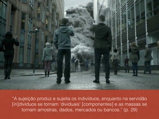 “A sujeição produz e sujeita os indivíduos, enquanto na servidão
[in]divíduos se tornam ‘dividuais’ [componentes] e as massas se
tornam amostras, dados, mercados ou bancos.” (p. 29)
 