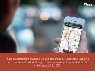 “Não existem mais sujeito e objeto separados. A servidão trabalha
com a sua desterritorialização, ou seja, suas potencialidades não
individuadas” (p. 30).
Waze
 
