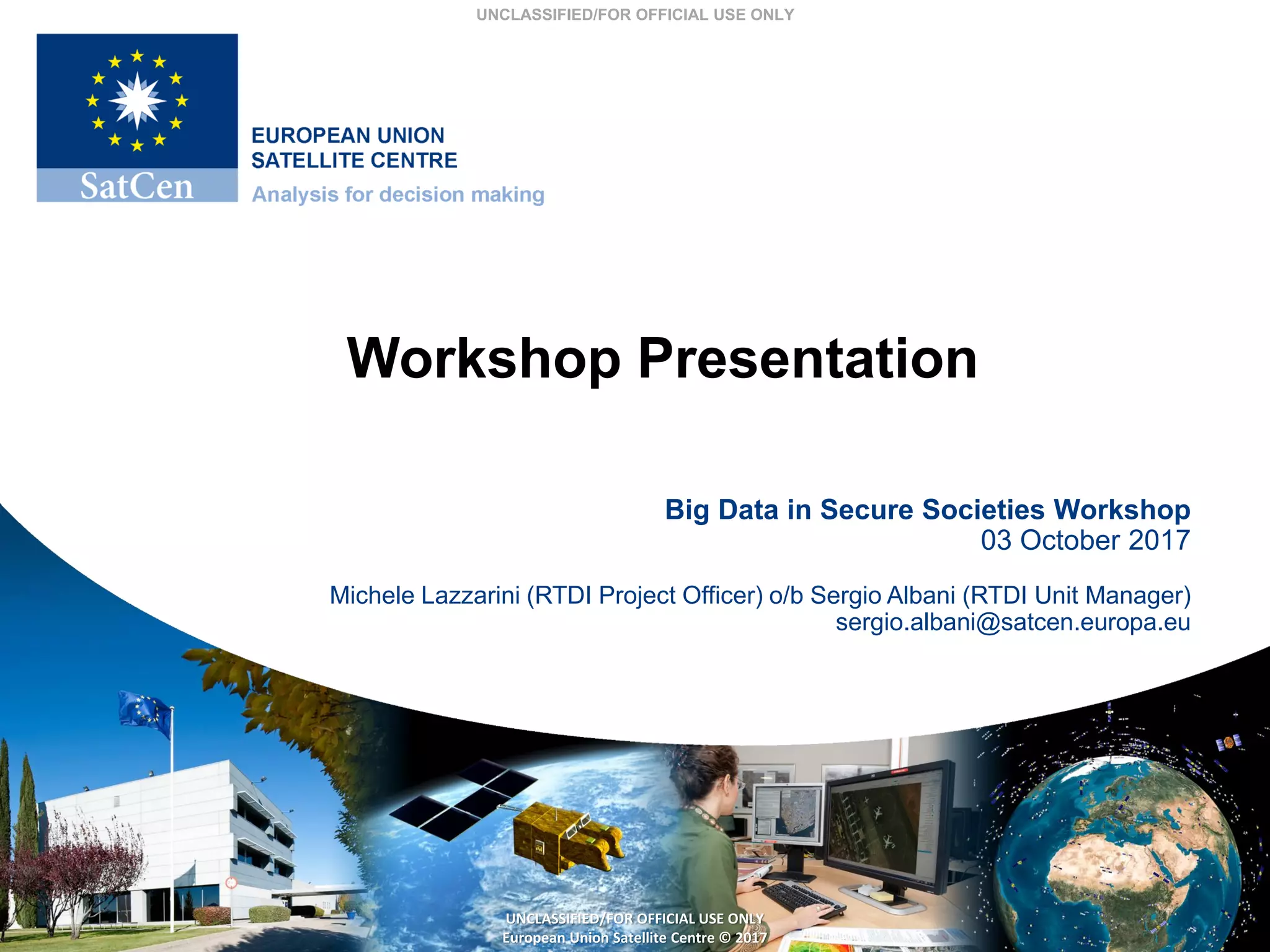 UNCLASSIFIED/FOR OFFICIAL USE ONLY
UNCLASSIFIED/FOR OFFICIAL USE ONLY
European Union Satellite Centre © 2017
Workshop Presentation
Big Data in Secure Societies Workshop
03 October 2017
Michele Lazzarini (RTDI Project Officer) o/b Sergio Albani (RTDI Unit Manager)
sergio.albani@satcen.europa.eu
 