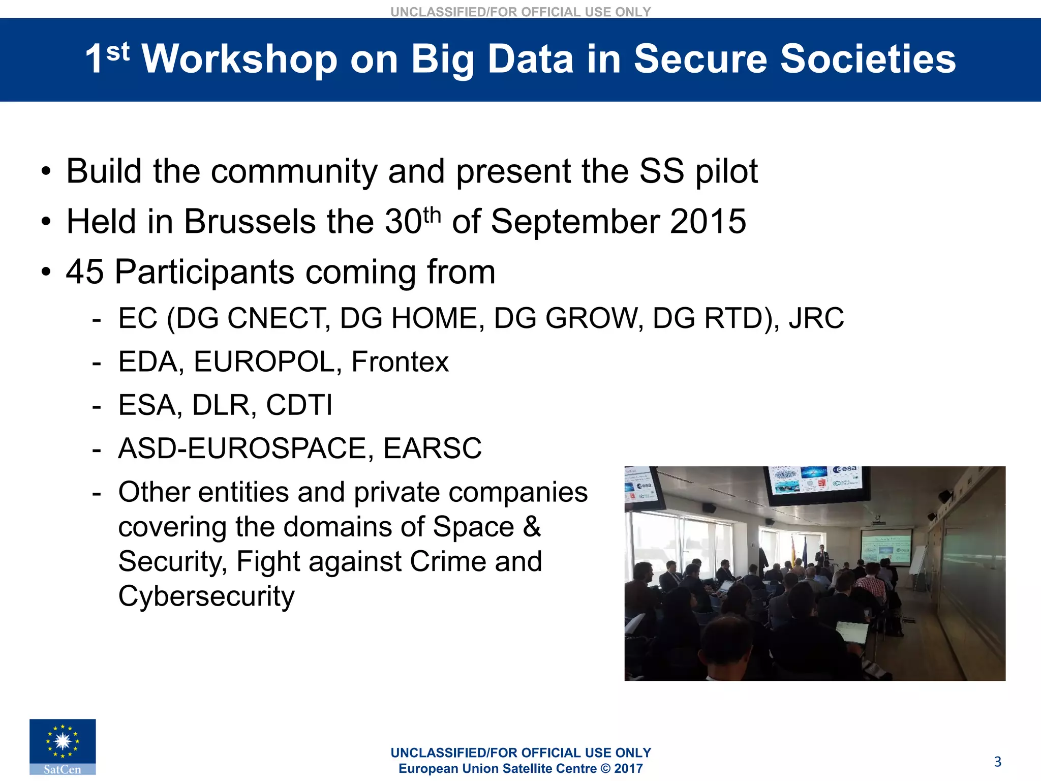 UNCLASSIFIED/FOR OFFICIAL USE ONLY
European Union Satellite Centre © 2017
UNCLASSIFIED/FOR OFFICIAL USE ONLY
3
Stakeholders interviews• Build the community and present the SS pilot
• Held in Brussels the 30th of September 2015
• 45 Participants coming from
- EC (DG CNECT, DG HOME, DG GROW, DG RTD), JRC
- EDA, EUROPOL, Frontex
- ESA, DLR, CDTI
- ASD-EUROSPACE, EARSC
- Other entities and private companies
covering the domains of Space &
Security, Fight against Crime and
Cybersecurity
1st Workshop on Big Data in Secure Societies
 