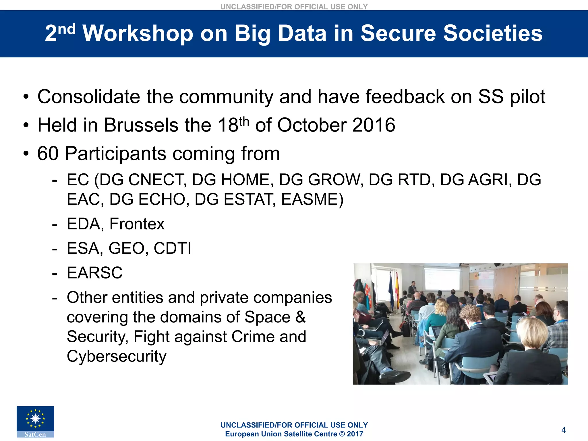 UNCLASSIFIED/FOR OFFICIAL USE ONLY
European Union Satellite Centre © 2017
UNCLASSIFIED/FOR OFFICIAL USE ONLY
4
Stakeholders interviews• Consolidate the community and have feedback on SS pilot
• Held in Brussels the 18th of October 2016
• 60 Participants coming from
- EC (DG CNECT, DG HOME, DG GROW, DG RTD, DG AGRI, DG
EAC, DG ECHO, DG ESTAT, EASME)
- EDA, Frontex
- ESA, GEO, CDTI
- EARSC
- Other entities and private companies
covering the domains of Space &
Security, Fight against Crime and
Cybersecurity
2nd Workshop on Big Data in Secure Societies
 