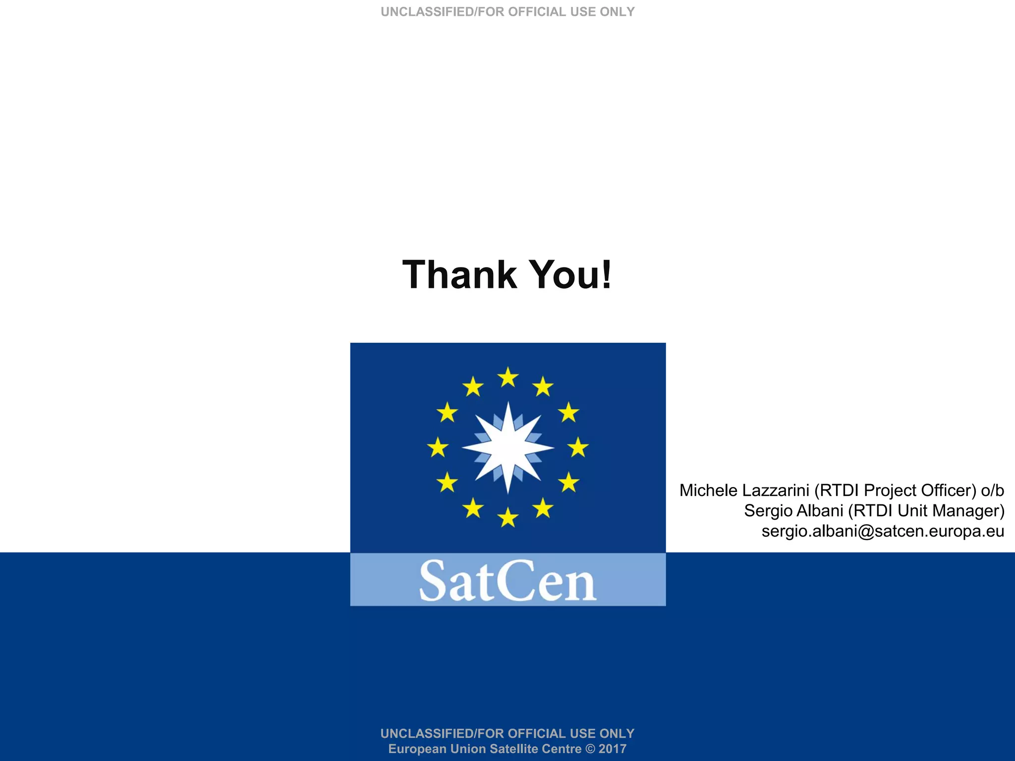 UNCLASSIFIED/FOR OFFICIAL USE ONLY
European Union Satellite Centre © 2017
UNCLASSIFIED/FOR OFFICIAL USE ONLY
Michele Lazzarini (RTDI Project Officer) o/b
Sergio Albani (RTDI Unit Manager)
sergio.albani@satcen.europa.eu
Thank You!
 