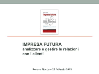 Renato Fiocca – 25 febbraio 2015
IMPRESA FUTURA
analizzare e gestire le relazioni
con i clienti
 