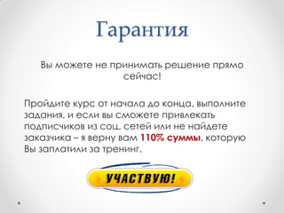 Гарантия
   Вы можете не принимать решение прямо
                  сейчас!

Пройдите курс от начала до конца, выполните
задания, и если вы сможете привлекать
подписчиков из соц. сетей или не найдете
заказчика – я верну вам 110% суммы, которую
Вы заплатили за тренинг.
 