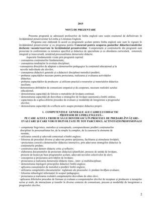 2015
NOTĂ DE PREZENTARE
Prezenta programă se adresează profesorilor de limba engleză care susţin examenul de definitivare în
învăţământul preuniversitar la Limba şi Literatura Engleză.
Programa este elaborată în acord cu programele şcolare pentru limba engleză care sunt în vigoare în
învăţământul preuniversitar şi cu programa pentru Concursul pentru ocuparea posturilor didactice/catedrelor
declarate vacante/rezervate în învăţământul preuniversitar. Competenţele şi conţinuturile din programă sunt
proiectate în conformitate cu tematica specifică şi didactica de specialitate şi cu abordarea curriculară, sistemică,
integrată şi transversală, urmărind procesualitatea demersului didactic.
Aspectele fundamentale vizate prin programă cuprind:
− cunoaşterea conţinuturilor fundamentale;
− cunoaşterea tendinţelor în evoluţia disciplinei;
−cunoaşterea direcţiilor de adaptare a demersurilor pedagogice la conţinutul educaţional şi la
nevoile individuale ale elevilor;
− cunoaşterea didacticii generale şi a didacticii disciplinei/metodicii predării;
− probarea capacităţilor necesare pentru proiectarea, realizarea şi evaluarea activităţilor
didactice;
− probarea capacităţilor de producere şi utilizare practică a resurselor şi materialelor didactice
auxiliare;
−demonstrarea abilităţilor de comunicare empatică şi de cooperare, necesare realizării actului
educaţional;
− demonstrarea capacităţii de folosire a metodelor de învăţare continuă;
− demonstrarea capacităţii de dezvoltare a strategiilor de învăţare autonomă a limbii străine;
− capacitatea de a aplica diferite procedee de evaluare şi modalităţi de înregistrare a progresului
elevilor;
− demonstrarea capacităţii de a reflecta activ asupra prestaţiei didactice proprii.
1. COMPETENŢELE GENERALE ALE CADRULUI DIDACTIC
– PROFESOR DE LIMBA ENGLEZĂ -
PE CARE ACESTA TREBUIE SĂ LE DOVEDEASCĂ ÎN PROCESUL DE PREDARE-ÎNVĂŢARE-
EVALUARE ŞI CARE VOR FI DEZVOLTATE PE TOT PARCURSUL ACTIVITĂŢII PROFESIONALE
− competenţe lingvistice, metodice şi conceptuale, corespunzătoare predării conţinuturilor
disciplinei în procesualitatea lor, de la simplu la complex, de la cunoscut la elemente de
noutate;
− utilizarea corectă şi adecvată contextual a limbii engleze;
− folosirea de proceduri diverse şi adecvate pentru sprijinirea, facilitarea şi stimularea învăţării;
−proiectarea corectă a demersurilor didactice interactive, prin adecvarea strategiilor didactice la
conţinuturile predate;
− construirea unui demers didactic critic şi reflectiv;
− elaborarea documentelor de proiectare didactică (planificări, proiecte de unităţi de învăţare,
proiecte de lecţie) pe baza programelor şcolare, adecvată nevoilor colectivelor de elevi;
− conceperea şi proiectarea activităţilor de învăţare;
− proiectarea şi realizarea demersului didactic trans-, inter- şi multidisciplinar;
− demonstrarea înţelegerii principiilor didacticii limbii engleze;
− aplicarea cunoştinţelor de metodică a predării limbii engleze;
− utilizarea competentă a documentelor reglatoare ale procesului de predare-învă are-evaluare;ț
− folosirea tehnologiei informaţiei în scopuri pedagogice;
− proiectarea şi realizarea evaluării competenţelor dezvoltate de către elevi;
−aplicarea diferitelor procedee de formare şi evaluare a competenţelor elevilor de receptare şi producere a mesajelor
scrise şi orale, de interacţiune şi transfer în diverse contexte de comunicare, precum şi modalităţi de înregistrare a
progresului elevilor;
2
 