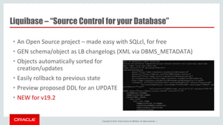 Copyright © 2016, Oracle and/or its affiliates. All rights reserved. |
Liquibase – “Source Control for your Database”
• An Open Source project – made easy with SQLcl, for free
• GEN schema/object as LB changelogs (XML via DBMS_METADATA)
• Objects automatically sorted for
creation/updates
• Easily rollback to previous state
• Preview proposed DDL for an UPDATE
• NEW for v19.2
 