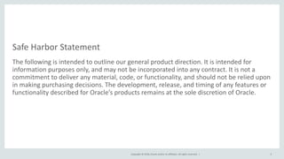 Copyright © 2018, Oracle and/or its affiliates. All rights reserved. |
Safe Harbor Statement
The following is intended to outline our general product direction. It is intended for
information purposes only, and may not be incorporated into any contract. It is not a
commitment to deliver any material, code, or functionality, and should not be relied upon
in making purchasing decisions. The development, release, and timing of any features or
functionality described for Oracle’s products remains at the sole discretion of Oracle.
5
 