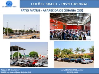 GENERALI DO BRASIL - ESTUDO DE VENDAS NO ANO DE 2015
Rodovia BR 153, Km.17 www.LEILOESBRASIL.com.br
DAIAG em Aparecida de Goiânia - GO. 62-3250-1500
LEILÕES BRASIL - INSTITUCIONAL
PÁTIO MATRIZ - APARECIDA DE GOIÂNIA (GO)
 