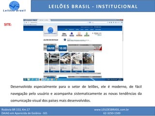 GENERALI DO BRASIL - ESTUDO DE VENDAS NO ANO DE 2015
Rodovia BR 153, Km.17 www.LEILOESBRASIL.com.br
DAIAG em Aparecida de Goiânia - GO. 62-3250-1500
SITE:
Desenvolvido especialmente para o setor de leilões, ele é moderno, de fácil
navegação pelo usuário e acompanha sistematicamente as novas tendências da
comunicação visual dos países mais desenvolvidos.
LEILÕES BRASIL - INSTITUCIONAL
 