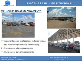 GENERALI DO BRASIL - ESTUDO DE VENDAS NO ANO DE 2015
Rodovia BR 153, Km.17 www.LEILOESBRASIL.com.br
DAIAG em Aparecida de Goiânia - GO. 62-3250-1500
LEILÕES BRASIL - INSTITUCIONAL
MELHORIAS NO ARMAZENAMENTO
 Implementação de localização de todos os veículos
pela placa ou ID (número de identificação);
 Quadras separadas por comitentes;
 Amplo espaço para armazenamento
 