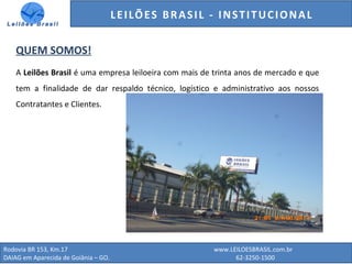 Rodovia BR 153, Km.17 www.LEILOESBRASIL.com.br
DAIAG em Aparecida de Goiânia – GO. 62-3250-1500
QUEM SOMOS!
A Leilões Brasil é uma empresa leiloeira com mais de trinta anos de mercado e que
tem a finalidade de dar respaldo técnico, logístico e administrativo aos nossos
Contratantes e Clientes.
LEILÕES BRASIL - INSTITUCIONAL
 