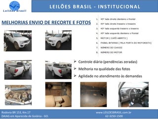 GENERALI DO BRASIL - ESTUDO DE VENDAS NO ANO DE 2015
Rodovia BR 153, Km.17 www.LEILOESBRASIL.com.br
DAIAG em Aparecida de Goiânia - GO. 62-3250-1500
LEILÕES BRASIL - INSTITUCIONAL
MELHORIAS ENVIO DE RECORTE E FOTOS
 Controle diário (pendências zeradas)
 Melhoria na qualidade das fotos
 Agilidade no atendimento às demandas
 