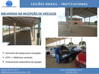 GENERALI DO BRASIL - ESTUDO DE VENDAS NO ANO DE 2015
Rodovia BR 153, Km.17 www.LEILOESBRASIL.com.br
DAIAG em Aparecida de Goiânia - GO. 62-3250-1500
LEILÕES BRASIL - INSTITUCIONAL
MELHORIAS NA RECEPÇÃO DE VEÍCULOS
 Aumento do espaço para recepção;
 CFTV -> Melhorar controle;
 Treinamento sistemático da equipe;
 