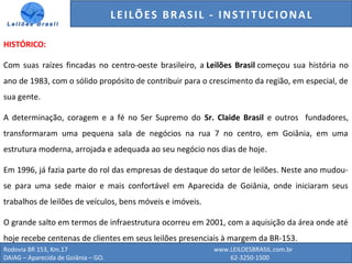 Rodovia BR 153, Km.17 www.LEILOESBRASIL.com.br
DAIAG – Aparecida de Goiânia – GO. 62-3250-1500
HISTÓRICO:
Com suas raízes fincadas no centro-oeste brasileiro, a Leilões Brasil começou sua história no
ano de 1983, com o sólido propósito de contribuir para o crescimento da região, em especial, de
sua gente.
A determinação, coragem e a fé no Ser Supremo do Sr. Claide Brasil e outros fundadores,
transformaram uma pequena sala de negócios na rua 7 no centro, em Goiânia, em uma
estrutura moderna, arrojada e adequada ao seu negócio nos dias de hoje.
Em 1996, já fazia parte do rol das empresas de destaque do setor de leilões. Neste ano mudou-
se para uma sede maior e mais confortável em Aparecida de Goiânia, onde iniciaram seus
trabalhos de leilões de veículos, bens móveis e imóveis.
O grande salto em termos de infraestrutura ocorreu em 2001, com a aquisição da área onde até
hoje recebe centenas de clientes em seus leilões presenciais à margem da BR-153.
GENERALI DO BRASIL - ESTUDO DE VENDAS NO ANO DE 2015LEILÕES BRASIL - INSTITUCIONAL
 