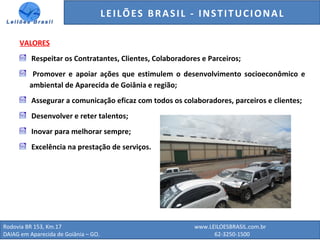 GENERALI DO BRASIL - ESTUDO DE VENDAS NO ANO DE 2015
Rodovia BR 153, Km.17 www.LEILOESBRASIL.com.br
DAIAG em Aparecida de Goiânia – GO. 62-3250-1500
VALORES
Respeitar os Contratantes, Clientes, Colaboradores e Parceiros;
Promover e apoiar ações que estimulem o desenvolvimento socioeconômico e
ambiental de Aparecida de Goiânia e região;
Assegurar a comunicação eficaz com todos os colaboradores, parceiros e clientes;
Desenvolver e reter talentos;
Inovar para melhorar sempre;
Excelência na prestação de serviços.
LEILÕES BRASIL - INSTITUCIONAL
 