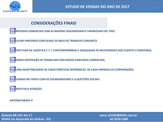 ESTUDO DE VENDAS NO ANO DE 2017
Rodovia BR 153, Km.17 www.LEILOESBRASIL.com.br
DAIAG em Aparecida de Goiânia - GO. 62-3250-1500
CONSIDERAÇÕES FINAIS
PARCERIAS COMERCIAIS COM AS MAIORES SEGURADORAS E FINANCEIRAS DO PAÍS;
ALGUNS PARCEIROS COM QUASE 20 ANOS DE TRABALHO CONJUNTO;
ESTRUTURA DE LOGÍSTICA E T. I. CONTEMPORÂNEAS E ADEQUADAS ÀS NECESSIDADES DOS CLIENTES E PARCEIROS;
IMENSA DISPOSIÇÃO DE TRABALHAR COM NOVOS PARCEIROS COMERCIAIS;
PLENA ADAPTABILIDADE ÀS CARACTERÍSTICAS INTRÍNSECAS DE CADA EMPRESA OU CORPORAÇÕES;
CUIDADO NO TRATO COM OS COLABORADORES E A QUESTÕES SOCIAIS.
GRATO PELA ATENÇÃO!
ANTONIO BRASIL II
 