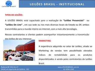 GENERALI DO BRASIL - ESTUDO DE VENDAS NO ANO DE 2015
Rodovia BR 153, Km.17 www.LEILOESBRASIL.com.br
DAIAG em Aparecida de Goiânia - GO. 62-3250-1500
TIPOS DE LEILÕES:
A LEILÕES BRASIL está capacitada para a realização de “Leilões Presenciais” ou
“Leilões On Line” , em sua sede ou nos mais diversos locais do Estado ou DF, ambos
transmitidos para o mundo inteiro via Internet, com a mais alta tecnologia.
Nossos contratantes e clientes podem acompanhar instantaneamente a transmissão
dos leilões do seu interesse.
MARKETING
A experiência adquirida no setor de Leilões, aliada ao
Marketing de vendas tem possibilitado elevados
índices de rentabilidade para os produtos
disponibilizados à venda pelos contratantes da Leilões
Brasil.
LEILÕES BRASIL - INSTITUCIONAL
 