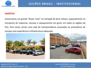 GENERALI DO BRASIL - ESTUDO DE VENDAS NO ANO DE 2015
Rodovia BR 153, Km.17 www.LEILOESBRASIL.com.br
DAIAG em Aparecida de Goiânia - GO. 62-3250-1500/1502
LOGÍSTICA
Construímos um grande “Know- how” na remoção de bens móveis, especialmente no
transporte de máquinas, veículos e equipamentos em geral, em todas as regiões do
País. Para tanto, temos uma rede de transportadoras associadas ou prestadoras de
serviços com experiência e infraestrutura adequada.
LEILÕES BRASIL - INSTITUCIONAL
 