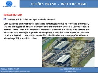 GENERALI DO BRASIL - ESTUDO DE VENDAS NO ANO DE 2015
Rodovia BR 153, Km.17 www.LEILOESBRASIL.com.br
DAIAG em Aparecida de Goiânia - GO. 62-3250-1500
INFRAESTRUTURA
Sede Administrativa em Aparecida de Goiânia:
Com sua sede administrativa localizada estrategicamente no “coração do Brasil”,
situada à margem da BR-153, o que lhe confere um ótimo acesso, a Leilões Brasil se
destaca como uma das melhores empresas leiloeiras do Brasil, em termos de
estrutura para recepção e guarda de máquinas e veículos, com 54.000m2 de área
total e 9.500m2 em áreas construída, distribuídos em nove galpões cobertos,
além dos prédios administrativos.
LEILÕES BRASIL - INSTITUCIONAL
 