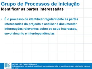 AUTOR: LUIS F. ABREU BRANCO
Este documento não poderá ser utilizado ou reproduzido, total ou parcialmente, sem autorização expressa
do autor
• É o processo de identificar regularmente as partes
interessadas do projecto e analisar e documentar
informações relevantes sobre os seus interesses,
envolvimento e interdependências
Identificar as partes interessadas
Grupo de Processos de Iniciação
 