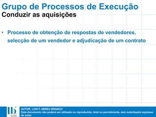AUTOR: LUIS F. ABREU BRANCO
Este documento não poderá ser utilizado ou reproduzido, total ou parcialmente, sem autorização expressa
do autor
• Processo de obtenção de respostas de vendedores,
selecção de um vendedor e adjudicação de um contrato
Grupo de Processos de Execução
Conduzir as aquisições
 