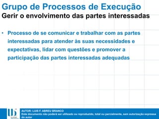 AUTOR: LUIS F. ABREU BRANCO
Este documento não poderá ser utilizado ou reproduzido, total ou parcialmente, sem autorização expressa
do autor
• Processo de se comunicar e trabalhar com as partes
interessadas para atender às suas necessidades e
expectativas, lidar com questões e promover a
participação das partes interessadas adequadas
Grupo de Processos de Execução
Gerir o envolvimento das partes interessadas
 