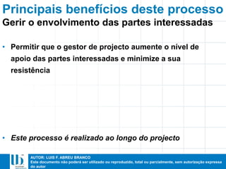AUTOR: LUIS F. ABREU BRANCO
Este documento não poderá ser utilizado ou reproduzido, total ou parcialmente, sem autorização expressa
do autor
Principais benefícios deste processo
• Permitir que o gestor de projecto aumente o nível de
apoio das partes interessadas e minimize a sua
resistência
• Este processo é realizado ao longo do projecto
Gerir o envolvimento das partes interessadas
 