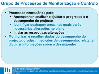AUTOR: LUIS F. ABREU BRANCO
Este documento não poderá ser utilizado ou reproduzido, total ou parcialmente, sem autorização expressa
do autor
• Processos necessários para:
• Acompanhar, analisar e ajustar o progresso e o
desempenho do projecto
• Identificar quaisquer áreas nas quais serão
necessárias alterações no plano
• Iniciar as respectivas alterações
• Monitorizar é recolher dados do desempenho do
projecto, produzir medições de desempenho, relatar e
divulgar informações sobre o desempenho
Grupo de Processos de Monitorização e Controlo
 