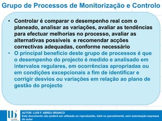 AUTOR: LUIS F. ABREU BRANCO
Este documento não poderá ser utilizado ou reproduzido, total ou parcialmente, sem autorização expressa
do autor
• Controlar é comparar o desempenho real com o
planeado, analisar as variações, avaliar as tendências
para efectuar melhorias no processo, avaliar as
alternativas possíveis e recomendar acções
correctivas adequadas, conforme necessário
• O principal benefício deste grupo de processos é que
o desempenho do projecto é medido e analisado em
intervalos regulares, em ocorrências apropriadas ou
em condições excepcionais a fim de identificar e
corrigir desvios ou variações em relação ao plano de
gestão do projecto
Grupo de Processos de Monitorização e Controlo
 